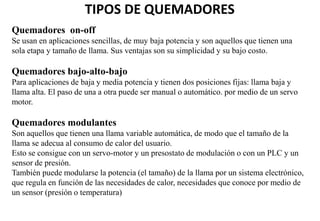 TIPOS DE QUEMADORES
Quemadores on-off
Se usan en aplicaciones sencillas, de muy baja potencia y son aquellos que tienen una
sola etapa y tamaño de llama. Sus ventajas son su simplicidad y su bajo costo.
Quemadores bajo-alto-bajo
Para aplicaciones de baja y media potencia y tienen dos posiciones fijas: llama baja y
llama alta. El paso de una a otra puede ser manual o automático. por medio de un servo
motor.
Quemadores modulantes
Son aquellos que tienen una llama variable automática, de modo que el tamaño de la
llama se adecua al consumo de calor del usuario.
Esto se consigue con un servo-motor y un presostato de modulación o con un PLC y un
sensor de presión.
También puede modularse la potencia (el tamaño) de la llama por un sistema electrónico,
que regula en función de las necesidades de calor, necesidades que conoce por medio de
un sensor (presión o temperatura)
 