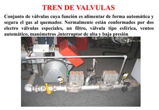 Conjunto de válvulas cuya función es alimentar de forma automática y
segura el gas al quemador. Normalmente están conformados por dos
electro válvulas especiales, un filtro, válvula tipo esférica, venteo
automático, manómetros ,interruptor de alta y baja presión
TREN DE VALVULAS
 
