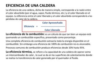 EFICIENCIA DE UNA CALDERA
La eficiencia de una caldera, dicho de manera simple, corresponde a la razón entre
el calor absorbido (por el agua, vapor, fluido térmico, etc.) y el calor liberado en el
equipo. La diferencia entre el calor liberado y el calor absorbido corresponderá a las
pérdidas de calor de la caldera.
Calor Aprovechado
Eficiencia = -------------------------------
Calor Liberado
La eficiencia de la combustión: es un cálculo de que tan bien un equipo está
quemando un combustible especifico, presentado como porcentaje.
Una completa eficiencia de combustión extraería toda la energía disponible en el
combustible. Sin embargo una eficiencia de 100% de combustión no es alcanzable.
Procesos comunes de combustión produce eficiencias desde 10% hasta 95%.
La eficiencia térmica, se refiere a la capacidad de una caldera de operar como
un intercambiador de calor , lo cual se da en las superficies de calentamiento donde
se realiza la transferencia de calor generado por el quemador al fluido.
 