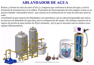 ABLANDADOR DE AGUA
Retiene y elimina las sales de calcio (CaCo3) y magnesio que conforman la dureza del agua y evita la
formación de incrustaciones en la caldera. El principio de funcionamiento de estos equipos se basa en un
proceso llamado “intercambio iónico”, que consiste en la sustitución de los iones de calcio por iones de
sodio.
Actualmente la gran mayoría de ablandadores son automáticos con un cabezal programable que realiza
los procesos de ablandado del agua dura, previa configuración del equipo. Sin embargo requieren de un
ingreso de presión de agua mínimo de 40 psi constantes, por lo que es necesario usar en muchos casos
equipos hidroneumáticos.
ENERGIAY COMBUSTION 141
informes@energiaycombustion.com.pe
 