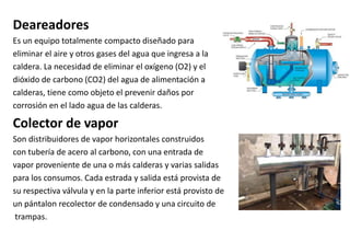 Deareadores
Es un equipo totalmente compacto diseñado para
eliminar el aire y otros gases del agua que ingresa a la
caldera. La necesidad de eliminar el oxígeno (O2) y el
dióxido de carbono (CO2) del agua de alimentación a
calderas, tiene como objeto el prevenir daños por
corrosión en el lado agua de las calderas.
Colector de vapor
Son distribuidores de vapor horizontales construidos
con tubería de acero al carbono, con una entrada de
vapor proveniente de una o más calderas y varias salidas
para los consumos. Cada estrada y salida está provista de
su respectiva válvula y en la parte inferior está provisto de
un pántalon recolector de condensado y una circuito de
trampas.
 