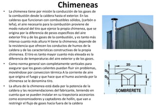 Chimeneas
• La chimenea tiene por misión la conducción de los gases de
la combustión desde la caldera hasta el exterior. En las
calderas que funcionan con combustibles sólidos, (carbón o
leña), el aire necesario para la combustión proviene de
modo natural del tiro que ejerce la propia chimenea, que se
origina por la diferencia de pesos específicos del aire
exterior frío y de los gases de la combustión, y es tanto más
intenso cuanto más altura H tiene la chimenea; depende de
la resistencia que ofrecen los conductos de humos de la
caldera y de las características constructivas de la propia
chimenea. El tiro es tanto mayor cuanto más elevada es la
diferencia de temperaturas del aire exterior y de los gases.
• Como norma general son completamente verticales para
asegurar que los gases calientes puedan fluir sin problemas,
moviéndose por conveccion térmica A la corriente de aire
que origina el fuego y que hace que el humo ascienda por la
chimenea se le denomina tiro.
• La altura de la chimenea está dada por la potencia de la
caldera y las recomendaciones del fabricante, teniendo en
cuenta que se pueden instalar en su trayectoria accesorios
como economizadores y captadores de hollín, que van a
restringir el flujo de gases hacia fuera de la caldera
 