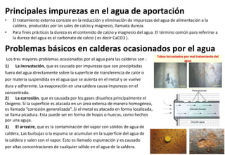 Principales impurezas en el agua de aportación
• El tratamiento externo consiste en la reducción y eliminación de impurezas del agua de alimentación a la
caldera, producidas por las sales de calcio y magnesio, llamada dureza.
• Para fines prácticos la dureza es el contenido de calcio y magnesio del agua. El término común para referirse a
la dureza del agua es el carbonato de calcio ( es decir CaCO3 ).
Problemas básicos en calderas ocasionados por el agua
Los tres mayores problemas ocasionados por el agua para las calderas son :
1) La incrustación, que es causada por impurezas que son precipitadas
fuera del agua directamente sobre la superficie de transferencia de calor o
por materia suspendida en el agua que se asienta en el metal y se vuelve
dura y adherente. La evaporación en una caldera causa impurezas en el
concentrado.
2) La corrosión, que es causada por los gases disueltos principalmente el
Oxígeno. Si la superficie es atacada en un área extensa de manera homogénea,
es llamada “corrosión generalizada”. Si el metal es atacado en forma localizada,
se llama picadura. Esta puede ser en forma de hoyos o huecos, como hechos
por una aguja.
3) El arrastre, que es la contaminación del vapor con sólidos de agua de
caldera. Las burbujas o la espuma se acumulan en la superficie del agua de
la caldera y salen con el vapor. Esto es llamado espumación y es causado
por altas concentraciones de cualquier sólido en el agua de la caldera.
 