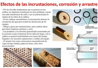Efectos de las incrustaciones, corrosión y arrastre
- Por las elevadas temperaturas que se generan en una
caldera, los depósitos constituyen un serio problema, causan
una mala transferencia de calor y son un potencial para la
ruptura de los tubos de la caldera.
- En las calderas acuotubulares, la incrustación obstruye la
circulación del agua provocando las destrucción de los
equipos.
- Obliga a paros por mantenimiento, para cambiar tubos,
para hacer limpiezas químicas y otros.
- Las picaduras y la corrosión generalizada ocasionadas por
la corrosión cusan el deterioro de los tubos de fuego y de la
caldera en general inutilizándola con el paso del tiempo,
llegando a ser necesario reparaciones o cambio del equipo.
- El arrastre trae como consecuencia una producción de
vapor de baja calidad, golpes de ariete, entre otros
inconvenientes.
 