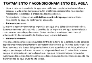TRATAMIENTO Y ACONDICIONAMIENTO DEL AGUA
• Llevar a cabo un tratamiento de agua para calderas es una tarea fundamental para
asegurar la vida útil de la maquinaria. Sin problemas operacionales, necesidad de
reparaciones inesperadas o probabilidades de accidentes.
• Es importante contar con un análisis físico-químico del agua para determinar el
tratamiento de aguas de calderas más adecuado.
• Tratamiento externo
Su misión es reducir y eliminar las impurezas del agua en la parte externa de la caldera.
Este tratamiento se utiliza cuando la cantidad de las impurezas del agua es muy elevada
como para ser tolerada por la caldera. Existen muchos tratamientos tales como el
ablandamiento, la evaporación, la desaireación y la ósmosis inversa.
• Tratamiento interno
Trata el acondicionamiento de impurezas dentro del sistema de la caldera. Puede aplicarse
dependiente o independientemente del tratamiento externo. Su finalidad es reaccionar de
forma adecuada a la dureza del agua de alimentación, acondicionar los lodos, eliminar el
oxígeno y evitar que se formen espumas en el agua de la caldera. El tratamiento interno
siempre es necesario aún cuando las calderas operan a presiones bajas o moderadas,
cuando grandes cantidades de vapor son usadas como agua de alimentación o cuando hay
disponibilidad de agua bruta de alta calidad.
 
