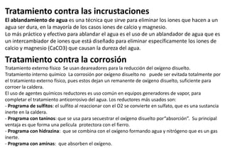 Tratamiento contra las incrustaciones
El ablandamiento de agua es una técnica que sirve para eliminar los iones que hacen a un
agua ser dura, en la mayoría de los casos iones de calcio y magnesio.
Lo más práctico y efectivo para ablandar el agua es el uso de un ablandador de agua que es
un intercambiador de iones que está diseñado para eliminar específicamente los iones de
calcio y magnesio (CaCO3) que causan la dureza del agua.
Tratamiento contra la corrosión
Tratamiento externo físico Se usan deareadores para la reducción del oxígeno disuelto.
Tratamiento interno químico La corrosión por oxígeno disuelto no puede ser evitada totalmente por
el tratamiento externo físico, pues estos dejan un remanente de oxígeno disuelto, suficiente para
corroer la caldera.
El uso de agentes químicos reductores es uso común en equipos generadores de vapor, para
completar el tratamiento anticorrosivo del agua. Los reductores más usados son:
- Programa de sulfitos: el sulfito al reaccionar con el O2 se convierte en sulfato, que es una sustancia
inerte en la caldera.
- Programa con taninos: que se usa para secuestrar el oxígeno disuelto por“absorción”. Su principal
ventaja es que forma una película protectora con el fierro.
- Programa con hidrazina: que se combina con el oxígeno formando agua y nitrógeno que es un gas
inerte.
- Programa con aminas: que absorben el oxígeno.
 