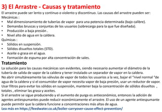 3) El Arrastre - Causas y tratamiento
El arrastre puede ser lento y continuo o violento y discontinuo. Las causas del arrastre pueden ser:
Mecánicas :
• Mal dimensionamiento de tuberías de vapor para una potencia determinada (bajo calibre).
• Demandas bruscas y conjuntas de los usuarios (sobrecarga para la que fue diseñada).
• Producción a baja presión .
• Nivel alto de agua en la caldera.
Químicas :
• Sólidos en suspensión.
• Sólidos disueltos totales (STD).
• Aceite o grasa en el agua.
• Formación de espuma por alta concentración de sales.
Tratamiento
La solución para las causas mecánicas son evidentes, siendo necesario aumentar el diámetro de la
tubería de salida de vapor de la caldera y tener instalado un separador de vapor en la caldera.
No abrir simultáneamente las válvulas de vapor de todos los usuarios a la vez, bajar el “nivel normal “de
agua de la caldera y si el consumidor de vapor necesita vapor de baja presión, usar un reductor de vapor.
Usar filtros para evitar los sólidos en suspensión, mantener baja la concentración de sólidos disueltos ,
totales , eliminar las grasa y aceites.
Si el arrastre se sigue produciendo y el aumento de purga es antieconómico, entonces la adición de
agentes antiespumantes puede reducir económicamente el arrastre. El uso de un agente antiespumante
puede permitir que la caldera funcione a concentraciones más altas de agua.
Lea más en https://feedwater.co.uk/boiler-carryover-cause-effect-prevention/
 