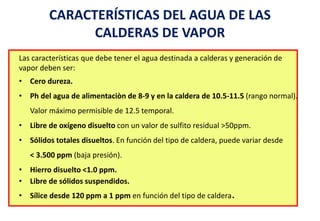 CARACTERÍSTICAS DEL AGUA DE LAS
CALDERAS DE VAPOR
Las características que debe tener el agua destinada a calderas y generación de
vapor deben ser:
• Cero dureza.
• Ph del agua de alimentaciòn de 8-9 y en la caldera de 10.5-11.5 (rango normal).
Valor máximo permisible de 12.5 temporal.
• Libre de oxígeno disuelto con un valor de sulfito residual >50ppm.
• Sólidos totales disueltos. En función del tipo de caldera, puede variar desde
< 3.500 ppm (baja presión).
• Hierro disuelto <1.0 ppm.
• Libre de sólidos suspendidos.
• Sílice desde 120 ppm a 1 ppm en función del tipo de caldera.
 