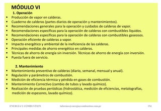 MÓDULO VI
1. Operación
 Producción de vapor en calderas.
 Cuaderno de calderas (partes diarios de operación y mantenimientos).
 Recomendaciones generales para la operación y cuidados de calderas de vapor.
 Recomendaciones específicas para la operación de calderas con combustibles líquidos.
 Recomendaciones específicas para la operación de calderas con combustibles gaseosos.
 Operación eficiente de calderas a vapor.
 Impacto energético y ambiental de la ineficiencia de las calderas.
 Principales medidas de ahorro energético en calderas.
 Técnicas de ahorro de energía sin inversión. Técnicas de ahorro de energía con inversión.
 Puesta fuera de servicio.
2. Mantenimiento
 Mantenimiento preventivo de calderas (diario, semanal, mensual y anual).
 Regulación y parámetros de combustión.
 Medición de eficiencia térmica y pérdida en gases de combustión.
 Mantenimiento Correctivo (cambio de tubos y lavado químico).
 Realización de pruebas periódicas (hidrostática, medición de eficiencias, metalografías,
medición de espesores, lavado químico).
ENERGIAY COMBUSTION informes@energiaycombustion.com.pe 154
 