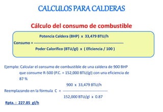 CALCULOS PARA CALDERAS
Cálculo del consumo de combustible
Potencia Caldera (BHP) x 33,479 BTU/h
Consumo = ----------------------------------------------------------------------
Poder Calorífico (BTU/gl) x ( Eficiencia / 100 )
Ejemplo: Calcular el consumo de combustible de una caldera de 900 BHP
que consume R-500 (P.C. = 152,000 BTU/gl) con una eficiencia de
87 %
900 x 33,479 BTU/h
Reemplazando en la fórmula C = -----------------------------------
152,000 BTU/gl x 0.87
Rpta. : 227.85 gl/h
 