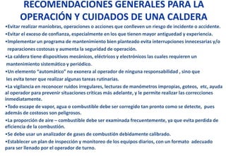 RECOMENDACIONES GENERALES PARA LA
OPERACIÓN Y CUIDADOS DE UNA CALDERA
•Evitar realizar maniobras, operaciones o acciones que conlleven un riesgo de incidente o accidente.
•Evitar el exceso de confianza, especialmente en los que tienen mayor antiguedad y experiencia.
•Implementar un programa de mantenimiento bien planteado evita interrupciones innecesarias y/o
reparaciones costosas y aumenta la seguridad de operación.
•La caldera tiene dispositivos mecánicos, eléctricos y electrónicos las cuales requieren un
mantenimiento sistemático y periódico.
•Un elemento “automático” no exonera al operador de ninguna responsabilidad , sino que
les evita tener que realizar algunas tareas rutinarias.
•La vigilancia en reconocer ruidos irregulares, lecturas de manómetros impropias, goteos, etc, ayuda
al operador para prevenir situaciones criticas más adelante, y le permite realizar las correcciones
inmediatamente.
•Todo escape de vapor, agua o combustible debe ser corregido tan pronto como se detecte, pues
además de costosos son peligrosos.
•La proporción de aire – combustible debe ser examinada frecuentemente, ya que evita perdida de
eficiencia de la combustión.
•Se debe usar un analizador de gases de combustión debidamente calibrado.
•Establecer un plan de inspección y monitoreo de los equipos diarios, con un formato adecuado
para ser llenado por el operador de turno.
 