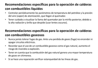 Recomendaciones específicas para la operación de calderas
con combustibles líquidos
• Controlar periódicamente los parámetros de temperatura del petróleo y la presión
del aire (vapor) de atomización, que llegan al quemador.
• Tener cuidado a visualizar la llama del quemador por la mirilla posterior, debido a
la alta radiación y brillo que despide (usar lentes oscuros).
Recomendaciones específicas para la operación de calderas
con combustibles gaseosos
• Nunca jamás tolerar fugas de gas. Ante una perdida de gases (fuga) no encender ni
apagar circuitos eléctricos.
• Recordar que el uso de un combustible gaseoso como el gas natural, aumenta el
riesgo de incendio o explosión.
• Tener en cuenta que la combustión del gas natural genera una mayor temperatura
de gases en chimenea.
• Si se hace una reparación verificar estanqueidad de las líneas de gas.
 