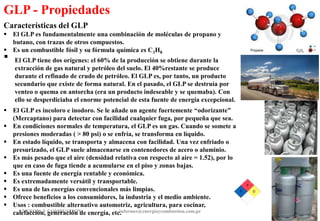ENERGIAY COMBUSTION informes@energiaycombustion.com.pe 16
Características del GLP
 El GLP es fundamentalmente una combinación de moléculas de propano y
butano, con trazas de otros compuestos.
 Es un combustible fósil y su fórmula química es C3H8
 El GLP tiene dos orígenes: el 60% de la producción se obtiene durante la
extracción de gas natural y petróleo del suelo. El 40%restante se produce
durante el refinado de crudo de petróleo. El GLP es, por tanto, un producto
secundario que existe de forma natural. En el pasado, el GLP se destruía por
venteo o quema en antorcha (era un producto indeseable y se quemaba). Con
ello se desperdiciaba el enorme potencial de esta fuente de energía excepcional.
 El GLP es incoloro e inodoro. Se le añade un agente fuertemente “odorizante”
(Mercaptano) para detectar con facilidad cualquier fuga, por pequeña que sea.
 En condiciones normales de temperatura, el GLP es un gas. Cuando se somete a
presiones moderadas ( > 80 psi) o se enfría, se transforma en líquido.
 En estado líquido, se transporta y almacena con facilidad. Una vez enfriado o
presurizado, el GLP suele almacenarse en contenedores de acero o aluminio.
 Es más pesado que el aire (densidad relativa con respecto al aire = 1.52), por lo
que en caso de fuga tiende a acumularse en el piso y zonas bajas.
 Es una fuente de energía rentable y económica.
 Es extremadamente versátil y transportable.
 Es una de las energías convencionales más limpias.
 Ofrece beneficios a los consumidores, la industria y el medio ambiente.
 Usos : combustible alternativo automotriz, agricultura, para cocinar,
calefacción, generación de energía, etc.
GLP - Propiedades
 