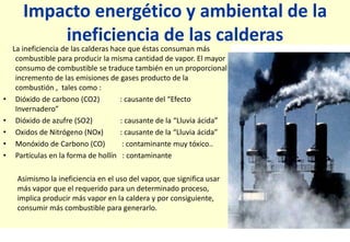 Impacto energético y ambiental de la
ineficiencia de las calderas
La ineficiencia de las calderas hace que éstas consuman más
combustible para producir la misma cantidad de vapor. El mayor
consumo de combustible se traduce también en un proporcional
incremento de las emisiones de gases producto de la
combustión , tales como :
• Dióxido de carbono (CO2) : causante del “Efecto
Invernadero”
• Dióxido de azufre (SO2) : causante de la “Lluvia ácida”
• Oxidos de Nitrógeno (NOx) : causante de la “Lluvia ácida”
• Monóxido de Carbono (CO) : contaminante muy tóxico..
• Partículas en la forma de hollín : contaminante
Asimismo la ineficiencia en el uso del vapor, que significa usar
más vapor que el requerido para un determinado proceso,
implica producir más vapor en la caldera y por consiguiente,
consumir más combustible para generarlo.
 