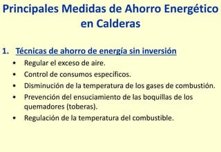 Principales Medidas de Ahorro Energético
en Calderas
1. Técnicas de ahorro de energía sin inversión
• Regular el exceso de aire.
• Control de consumos específicos.
• Disminución de la temperatura de los gases de combustión.
• Prevención del ensuciamiento de las boquillas de los
quemadores (toberas).
• Regulación de la temperatura del combustible.
 