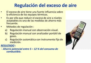 Regulación del exceso de aire
• El exceso de aire tiene una fuerte influencia sobre
la eficiencia de los equipos térmicos.
• Es por ello que reducir el exceso de aire a niveles
aceptables es una de las medidas de ahorro más
frecuente.
• Métodos de regulación :
a) Regulación manual con observación visual.
b) Regulación manual con analizador portátil de
gases.
c) Regulación automática con instrumento fijo de
medición.
RESULTADO :
- Ahorro potencial entre 5 – 12 % del consumo de
combustible.
 