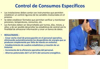Control de Consumos Específicos
• Las instalaciones deben contar con instrumentos que permiten
establecer un control riguroso de las variables involucradas en el
proceso.
• Se debe establecer formatos que permitan verificar y monitorear
presiones, temperaturas, consumos, etc.
• Los formatos deben ser desarrollados por turnos, días, meses, y
años; y de ser posible desarrollar las estadísticas de control con la
finalidad de almacenar información y crear un banco de datos.
• RESULTADOS :
- Crear cierto nivel de preocupación en el personal operativo,
eliminando automáticamente los desperdicios de energía que se
producen simplemente por falta de interés en evitarlos.
- Establecimiento de cuadros estadísticos y creación de un
historial.
- Incremento de la eficiencia operativa del personal.
- Ahorros potenciales del 5 al 10 % del consumo energético.
 