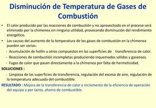 Disminución de Temperatura de Gases de
Combustión
• El calor producido por las reacciones de combustión y no aprovechado en el proceso será
eliminado por la chimenea sin ninguna utilidad, provocando disminución del rendimiento
energético.
• Las causas del aumento de la temperatura de los gases de combustión en la chimenea
pueden ser varias:
- Acumulación de hollín u otros compuestos en las superficies de transferencia de calor.
- Reacciones de combustión incompletas produciendo inquemados sólidos y gaseosos.
- Fugas de calor que pasan directamente a la chimenea por falta de hermeticidad.
SOLUCIONES :
- Limpieza de las superficies de transferencia, regulación del exceso de aire, regulación de
la temperatura adecuada del combustible.
RESULTADO : Mejora de la transferencia de calor e incremento de la eficiencia de operación
del equipo y por tanto, ahorro de combustible.
 