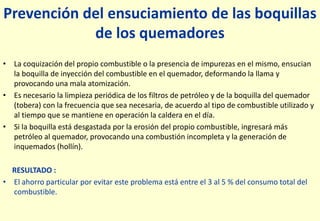 Prevención del ensuciamiento de las boquillas
de los quemadores
• La coquización del propio combustible o la presencia de impurezas en el mismo, ensucian
la boquilla de inyección del combustible en el quemador, deformando la llama y
provocando una mala atomización.
• Es necesario la limpieza periódica de los filtros de petróleo y de la boquilla del quemador
(tobera) con la frecuencia que sea necesaria, de acuerdo al tipo de combustible utilizado y
al tiempo que se mantiene en operación la caldera en el día.
• Si la boquilla está desgastada por la erosión del propio combustible, ingresará más
petróleo al quemador, provocando una combustión incompleta y la generación de
inquemados (hollín).
RESULTADO :
• El ahorro particular por evitar este problema está entre el 3 al 5 % del consumo total del
combustible.
 