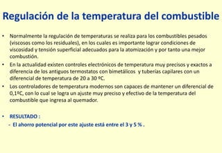 Regulación de la temperatura del combustible
• Normalmente la regulación de temperaturas se realiza para los combustibles pesados
(viscosos como los residuales), en los cuales es importante lograr condiciones de
viscosidad y tensión superficial adecuados para la atomización y por tanto una mejor
combustión.
• En la actualidad existen controles electrónicos de temperatura muy precisos y exactos a
diferencia de los antiguos termostatos con bimetálicos y tuberías capilares con un
diferencial de temperatura de 20 a 30 ºC.
• Los controladores de temperatura modernos son capaces de mantener un diferencial de
0,1ºC, con lo cual se logra un ajuste muy preciso y efectivo de la temperatura del
combustible que ingresa al quemador.
• RESULTADO :
- El ahorro potencial por este ajuste está entre el 3 y 5 % .
 