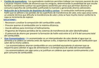 • Cambio de quemadores : Los quemadores modernos permiten trabajar con menores excesos de aire
y alcanzar mejores niveles de eficiencia que los antiguos, determinando la posibilidad de que resulte
factible y conveniente sustituir los quemadores existentes por otros que permitan disminuir el
consumo específico de combustible justificando la inversión y generando ahorros adicionales.
• Reducción de la formación de depósitos de hollín y cenizas : la combustión ineficiente produce
hollín que se adhiere a las paredes de las superficies de transferencia de calor, esta capa actúa como
un aislante térmico que dificulta la transferencia de calor y ésta se hace mucho menor conforme la
capa se incrementa de espesor.
SOLUCIONES :
- Reconocer y analizar la composición del combustible usado.
- Procurar quemar el combustible con la máxima eficiencia.
- Uso de aditivos para minimizar el hollinamiento.
- Programas de limpieza periódica de los sistemas de transferencia de calor (deshollinados)
- El potencial de ahorro por prevenir la formación de hollín está entre el 2 al 9 % del consumo total
del combustible.
• Usar Economizadores : Un economizador es un intercambiador de calor donde el agua que se
alimenta a la caldera se calienta antes de ingresar a ella, a expensas de los gases de combustión que
salen del la misma caldera.
- Los economizadores ahorran combustible en una cantidad equivalente al volumen que se
requeriría para calentar el agua de alimentación a la temperatura de salida del economizador.
- Los economizadores son algo caros y se justifican en calderas que operan continuamente y con
gran consumo de combustible.
 