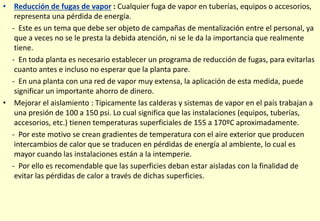• Reducción de fugas de vapor : Cualquier fuga de vapor en tuberías, equipos o accesorios,
representa una pérdida de energía.
- Este es un tema que debe ser objeto de campañas de mentalización entre el personal, ya
que a veces no se le presta la debida atención, ni se le da la importancia que realmente
tiene.
- En toda planta es necesario establecer un programa de reducción de fugas, para evitarlas
cuanto antes e incluso no esperar que la planta pare.
- En una planta con una red de vapor muy extensa, la aplicación de esta medida, puede
significar un importante ahorro de dinero.
• Mejorar el aislamiento : Típicamente las calderas y sistemas de vapor en el país trabajan a
una presión de 100 a 150 psi. Lo cual significa que las instalaciones (equipos, tuberías,
accesorios, etc.) tienen temperaturas superficiales de 155 a 170ºC aproximadamente.
- Por este motivo se crean gradientes de temperatura con el aire exterior que producen
intercambios de calor que se traducen en pérdidas de energía al ambiente, lo cual es
mayor cuando las instalaciones están a la intemperie.
- Por ello es recomendable que las superficies deban estar aisladas con la finalidad de
evitar las pérdidas de calor a través de dichas superficies.
 