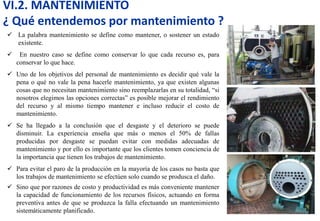 VI.2. MANTENIMIENTO
¿ Qué entendemos por mantenimiento ?
 La palabra mantenimiento se define como mantener, o sostener un estado
existente.
 En nuestro caso se define como conservar lo que cada recurso es, para
conservar lo que hace.
 Uno de los objetivos del personal de mantenimiento es decidir qué vale la
pena o qué no vale la pena hacerle mantenimiento, ya que existen algunas
cosas que no necesitan mantenimiento sino reemplazarlas en su totalidad, “si
nosotros elegimos las opciones correctas” es posible mejorar el rendimiento
del recurso y al mismo tiempo mantener e incluso reducir el costo de
mantenimiento.
 Se ha llegado a la conclusión que el desgaste y el deterioro se puede
disminuir. La experiencia enseña que más o menos el 50% de fallas
producidas por desgaste se puedan evitar con medidas adecuadas de
mantenimiento y por ello es importante que los clientes tomen conciencia de
la importancia que tienen los trabajos de mantenimiento.
 Para evitar el paro de la producción en la mayoría de los casos no basta que
los trabajos de mantenimiento se efectúen solo cuando se produsca el daño.
 Sino que por razones de costo y productividad es más conveniente mantener
la capacidad de funcionamiento de los recursos físicos, actuando en forma
preventiva antes de que se produzca la falla efectuando un mantenimiento
sistemáticamente planificado.
 