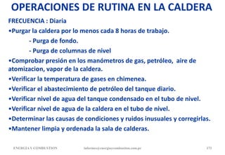 OPERACIONES DE RUTINA EN LA CALDERA
FRECUENCIA : Diaria
•Purgar la caldera por lo menos cada 8 horas de trabajo.
- Purga de fondo.
- Purga de columnas de nivel
•Comprobar presión en los manómetros de gas, petróleo, aire de
atomizacion, vapor de la caldera.
•Verificar la temperatura de gases en chimenea.
•Verificar el abastecimiento de petróleo del tanque diario.
•Verificar nivel de agua del tanque condensado en el tubo de nivel.
•Verificar nivel de agua de la caldera en el tubo de nivel.
•Determinar las causas de condiciones y ruidos inusuales y corregirlas.
•Mantener limpia y ordenada la sala de calderas.
ENERGIAY COMBUSTION 173
informes@energiaycombustion.com.pe
 