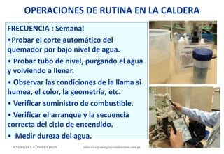 OPERACIONES DE RUTINA EN LA CALDERA
FRECUENCIA : Semanal
•Probar el corte automático del
quemador por bajo nivel de agua.
• Probar tubo de nivel, purgando el agua
y volviendo a llenar.
• Observar las condiciones de la llama si
humea, el color, la geometría, etc.
• Verificar suministro de combustible.
• Verificar el arranque y la secuencia
correcta del ciclo de encendido.
• Medir dureza del agua.
ENERGIAY COMBUSTION 174
informes@energiaycombustion.com.pe
 