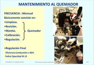 MANTENIMIENTO AL QUEMADOR
FRECUENCIA : Mensual
Básicamente consiste en:
•Limpieza.
•Revisión.
•Mantto. Quemador
•Calibración.
•Regulación.
•Regulación Final
Eficiencia Combustión ≥ 86%
Índice Opacidad IB ≤3
ENERGIAY COMBUSTION 175
informes@energiaycombustion.com.pe
 