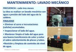 MANTENIMIENTO: LAVADO MECÁNICO
FRECUENCIA : cada tres meses
La idea es realizar un lavado mecánico con
agua a presión del lado del agua de la
caldera.
FINALIDAD
• Eliminar el sarro e incrustaciones
(caliche) acumulados.
• Inspeccionar el lado del agua.
• Mantener limpio el lado del agua para
una buena transferencia de calor y evitar
el sobre calentamiento de placas y tubos.
•Revisión y limpieza de controles de nivel
de agua.
ENERGIAY COMBUSTION 176
informes@energiaycombustion.com.pe
 