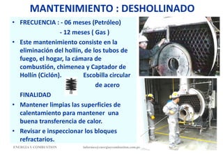 MANTENIMIENTO : DESHOLLINADO
• FRECUENCIA : - 06 meses (Petróleo)
- 12 meses ( Gas )
• Este mantenimiento consiste en la
eliminación del hollín, de los tubos de
fuego, el hogar, la cámara de
combustión, chimenea y Captador de
Hollín (Ciclón). Escobilla circular
de acero
FINALIDAD
• Mantener limpias las superficies de
calentamiento para mantener una
buena transferencia de calor.
• Revisar e inspeccionar los bloques
refractarios.
ENERGIAY COMBUSTION 177
informes@energiaycombustion.com.pe
 
