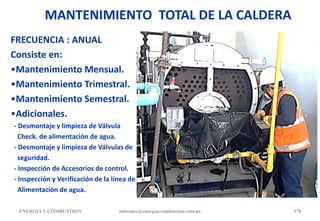 MANTENIMIENTO TOTAL DE LA CALDERA
FRECUENCIA : ANUAL
Consiste en:
•Mantenimiento Mensual.
•Mantenimiento Trimestral.
•Mantenimiento Semestral.
•Adicionales.
- Desmontaje y limpieza de Válvula
Check. de alimentación de agua.
- Desmontaje y limpieza de Válvulas de
seguridad.
- Inspección de Accesorios de control.
- Inspección y Verificación de la línea de
Alimentación de agua.
ENERGIAY COMBUSTION informes@energiaycombustion.com.pe 178
 
