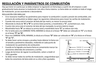 REGULACIÓN Y PARÁMETROS DE COMBUSTIÓN
Hay que tener en cuenta que se debe empezar la regulación en llama baja y a partir de allí empezar a subir
gradualmente hasta alcanzar la modulación más alta o llama máxima. La llama debe ser estable en todo el rango
de modulación, ya sea ascendente o descendente.
REGULACIÓN CON VARILLAJE
• Si es necesario modificar los parámetros para mejorar la combustión ( caudal y presión de combustible, aire
primario de combustión) se deben seguir las siguientes indicaciones para mover las varillas de modulación.
• Cuando más cerca está el conector de bola del eje matriz, es menor la carrera total.
• Moviendo la rótula de “A” a “B” la carrera total aumenta, y moviéndola a “C”, aumentará aun, más.
• Cuanto más cerca este el conector de bola del eje manejado, la carrera total es mayor.
• Moviéndola hacia “B” se reduce la carrera total y moviéndola hacia “C” se reduce aún más.
• Por lo tanto para una CARRERA TOTAL MÁXIMA la rótula en el brazo “D” debe ser colocado en “C” y la rótula
en el brazo “E” en “A”.
• Para una CARRERA TOTAL MINIMA, la rótula en el brazo “D” debe ser colocada en “A” y la rótula en el brazo
“E” en “C”.
• Se debe hacer varios ensayos y pruebas hasta obtener la llama con
el tamaño y parámetros deseados, midiendo en cada punto de
modulación los parámetros de combustión.
• Cuando se ha logrado una buena llama es conveniente marcar las
posiciones obtenidas de conectores y varillas.
• Luego de terminar de regular la combustión, volver a medir el
CO2 y guardar.
• Se debe revisar todas las varillas de modulación, asegurándose que
todos los conectores de bola están en su sitio y bien ajustados.
 