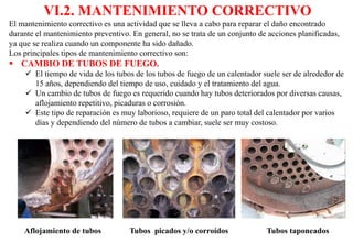 VI.2. MANTENIMIENTO CORRECTIVO
El mantenimiento correctivo es una actividad que se lleva a cabo para reparar el daño encontrado
durante el mantenimiento preventivo. En general, no se trata de un conjunto de acciones planificadas,
ya que se realiza cuando un componente ha sido dañado.
Los principales tipos de mantenimiento correctivo son:
 CAMBIO DE TUBOS DE FUEGO.
 El tiempo de vida de los tubos de los tubos de fuego de un calentador suele ser de alrededor de
15 años, dependiendo del tiempo de uso, cuidado y el tratamiento del agua.
 Un cambio de tubos de fuego es requerido cuando hay tubos deteriorados por diversas causas,
aflojamiento repetitivo, picaduras o corrosión.
 Este tipo de reparación es muy laborioso, requiere de un paro total del calentador por varios
días y dependiendo del número de tubos a cambiar, suele ser muy costoso.
Aflojamiento de tubos Tubos picados y/o corroídos Tubos taponeados
 