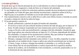 LAVADO QUÍMICO.
Se puede decir que la función principal de este Lavado Químico es remover depósitos de sales
(carbonatos de calcio y magnesio) y óxido de fierro en el interior del calentador.
 Es una limpieza que se realiza con soluciones químicas (usando diversos productos) al interior de
un calentador, en el lado del agua, para eliminar incrustaciones y depósitos salinos (CaCO3 y
MgCO3) que ya no pueden ser retirados en un lavado normal con agua a presión.
 Este mantenimiento correctivo solo se debe llevar a cabo como último recurso y teniendo en cuenta
el estado y tiempo de vida de los tubos de fuego.
 El lavado químico consiste en:
• Parada, enfriamiento y apertura de tapón de hombre del calentador.
• El servicio se inicia con una solución alcalina al interior del lado del agua, por un lapso de 12
horas. Se debe arrancar el quemador por unos minutos para activar el producto químico.
• Luego se llevará a cabo una neutralización y enjuague total del calentador. Llenado de agua
para luego aplicar una solución ácida por un lapso de 12 a 24 horas, dependiendo del tamaño
del calentador y el espesor de las incrustaciones (caliche). Hay que arrancar el quemador y
sólo calentar la solución a unos 60 °C, sin levantar presión.
• Drenaje y enjuague total del calentador como mínimo 3 veces. Se debe comprobar la acidez
adecuada con un medidor de ph y luego se aplica una solución neutralizante por un lapso de
12 horas. Luego, se drena y enjuaga nuevamente el calentador, y se verifica la acidez.
• Como última fase de este procedimiento se realiza el pasivado de la superficie metálica
interna de la caldera, con la finalidad de evitar reoxidación, y corrosión, propiciando a su vez
la formación de una capa protectora.
 
