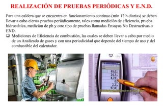 REALIZACIÓN DE PRUEBAS PERIÓDICAS Y E.N.D.
Para una caldera que se encuentra en funcionamiento continuo (mín 12 h diarias) se deben
llevar a cabo ciertas pruebas periódicamente, tales como medición de eficiencia, prueba
hidrostática, medición de ph y otro tipo de pruebas llamadas Ensayos No Destructivas o
END.
 Mediciones de Eficiencia de combustión, las cuales se deben llevar a cabo por medio
de un Analizado de gases y con una periodicidad que depende del tiempo de uso y del
combustible del calentador.
 