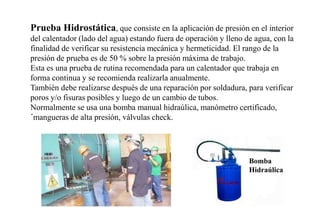 Prueba Hidrostática, que consiste en la aplicación de presión en el interior
del calentador (lado del agua) estando fuera de operación y lleno de agua, con la
finalidad de verificar su resistencia mecánica y hermeticidad. El rango de la
presión de prueba es de 50 % sobre la presión máxima de trabajo.
Esta es una prueba de rutina recomendada para un calentador que trabaja en
forma continua y se recomienda realizarla anualmente.
También debe realizarse después de una reparación por soldadura, para verificar
poros y/o fisuras posibles y luego de un cambio de tubos.
Normalmente se usa una bomba manual hidraúlica, manómetro certificado,
´mangueras de alta presión, válvulas check.
Bomba
Hidraúlica
 