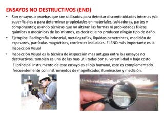 185
ENSAYOS NO DESTRUCTIVOS (END)
• Son ensayos o pruebas que son utilizados para detectar discontinuidades internas y/o
superficiales o para determinar propiedades en materiales, soldaduras, partes y
componentes; usando técnicas que no alteran las formas ni propiedades físicas,
químicas o mecánicas de los mismos, es decir que no producen ningún tipo de daño.
• Ejemplos: Radiografía industrial, metalografías, líquidos penetrantes, medición de
espesores, partículas magnéticas, corrientes inducidas. El END más importante es la
Inspección Visual
• Inspección Visual es la técnica de inspección mas antigua entre los ensayos no
destructivos, también es una de las mas utilizadas por su versatilidad y bajo costo.
El principal instrumento de este ensayo es el ojo humano, este es complementado
frecuentemente con instrumentos de magnificador, iluminación y medición.
 