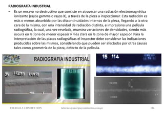 RADIOGRAFÍA INDUSTRIAL
• Es un ensayo no destructivo que consiste en atravesar una radiación electromagnética
ionizante (rayos gamma o rayos X), a través de la pieza a inspeccionar. Esta radiación es
más o menos absorbida por las discontinuidades internas de la pieza, llegando a la otra
cara de la misma, con una intensidad de radiación distinta, e impresiona una película
radiográfica, la cual, una vez revelada, muestra variaciones de densidades, siendo más
oscura en la zona de menor espesor y más clara en la zona de mayor espesor. Para la
interpretación de las placas radiográficas el inspector debe considerar las indicaciones
producidas sobre las mismas, considerando que pueden ser afectadas por otras causas
tales como geometría de la pieza, defecto de la película.
ENERGIAY COMBUSTION informes@energiaycombustion.com.pe 186
 