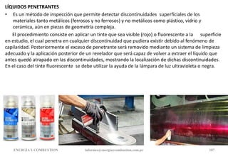 LÍQUIDOS PENETRANTES
• Es un método de inspección que permite detectar discontinuidades superficiales de los
materiales tanto metálicos (ferrosos y no ferrosos) y no metálicos como plástico, vidrio y
cerámica, aún en piezas de geometría compleja.
El procedimiento consiste en aplicar un tinte que sea visible (rojo) o fluorescente a la superficie
en estudio, el cual penetra en cualquier discontinuidad que pudiera existir debido al fenómeno de
capilaridad. Posteriormente el exceso de penetrante será removido mediante un sistema de limpieza
adecuado y la aplicación posterior de un revelador que será capaz de volver a extraer el líquido que
antes quedó atrapado en las discontinuidades, mostrando la localización de dichas discontinuidades.
En el caso del tinte fluorescente se debe utilizar la ayuda de la lámpara de luz ultravioleta o negra.
ENERGIAY COMBUSTION informes@energiaycombustion.com.pe 187
 
