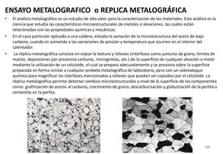 ENSAYO METALOGRAFICO o REPLICA METALOGRÁFICA
• El análisis metalográfico es un estudio de alto valor para la caracterización de los materiales. Este análisis es la
ciencia que estudia las características microestructurales de metales o aleaciones, las cuales están
relacionadas con las propiedades químicas y mecánicas.
• En el caso particular aplicado a una caldera, estudia la variación de la microestructura del acero de bajo
carbono, cuando es sometido a las variaciones de presión y temperatura que ocurren en el interior del
calentador.
• La réplica metalográfica consiste en copiar la textura y relieves (interfases como junturas de grano, límites de
maclas, depresiones por presencia carburos, microgrietas, etc.) de la superficie de cualquier aleación o metal
mediante la utilización de un celuloide, el cual se prepara adecuadamente y se presiona sobre la superficie
preparada en forma similar a cualquier probeta metalográfica de laboratorio, pero con un sobreataque
químico para magnificar las interfases mencionadas y relieves que puedan ser copiados por el celuloide. La
réplica metalográfica permite detectar cambios microestructurales a nivel de la superficie de los componentes
como: grafitización de aceros al carbono, crecimiento de grano, descarburización y globulización de la perlita o
cementita en la perlita.
188
 