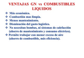  Más económico.
 Combustión mas limpia.
 Menos mantenimiento.
 Disminución del gasto logístico.
 No necesitan bombas, ni sistemas de calefacción
(ahorro de mantenimiento y consumo eléctrico).
 Permite trabajar con menor exceso de aire
(ahorro de combustible, más eficiencia).
VENTAJAS GN vs COMBUSTIBLES
LIQUIDOS
 