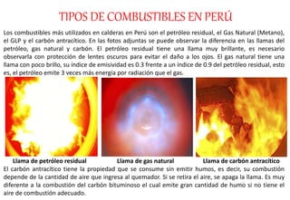 TIPOS DE COMBUSTIBLES EN PERÚ
Los combustibles más utilizados en calderas en Perú son el petróleo residual, el Gas Natural (Metano),
el GLP y el carbón antracítico. En las fotos adjuntas se puede observar la diferencia en las llamas del
petróleo, gas natural y carbón. El petróleo residual tiene una llama muy brillante, es necesario
observarla con protección de lentes oscuros para evitar el daño a los ojos. El gas natural tiene una
llama con poco brillo, su índice de emisividad es 0.3 frente a un índice de 0.9 del petróleo residual, esto
es, el petróleo emite 3 veces más energía por radiación que el gas.
Llama de petróleo residual Llama de gas natural Llama de carbón antracítico
El carbón antracítico tiene la propiedad que se consume sin emitir humos, es decir, su combustión
depende de la cantidad de aire que ingresa al quemador. Si se retira el aire, se apaga la llama. Es muy
diferente a la combustión del carbón bituminoso el cual emite gran cantidad de humo si no tiene el
aire de combustión adecuado.
 