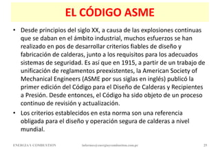 EL CÓDIGO ASME
• Desde principios del siglo XX, a causa de las explosiones continuas
que se daban en el ámbito industrial, muchos esfuerzos se han
realizado en pos de desarrollar criterios fiables de diseño y
fabricación de calderas, junto a los requisitos para los adecuados
sistemas de seguridad. Es así que en 1915, a partir de un trabajo de
unificación de reglamentos preexistentes, la American Society of
Mechanical Engineers (ASME por sus siglas en inglés) publicó la
primer edición del Código para el Diseño de Calderas y Recipientes
a Presión. Desde entonces, el Código ha sido objeto de un proceso
continuo de revisión y actualización.
• Los criterios establecidos en esta norma son una referencia
obligada para el diseño y operación segura de calderas a nivel
mundial.
ENERGIAY COMBUSTION informes@energiaycombustion.com.pe 25
 