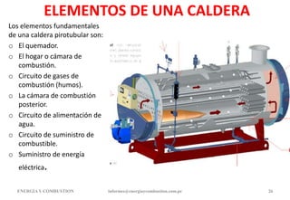 ELEMENTOS DE UNA CALDERA
Los elementos fundamentales
de una caldera pirotubular son:
o El quemador.
o El hogar o cámara de
combustión.
o Circuito de gases de
combustión (humos).
o La cámara de combustión
posterior.
o Circuito de alimentación de
agua.
o Circuito de suministro de
combustible.
o Suministro de energía
eléctrica.
ENERGIAY COMBUSTION informes@energiaycombustion.com.pe 26
 