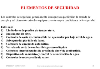 ENERGIAY COMBUSTION informes@energiaycombustion.com.pe 28
ELEMENTOS DE SEGURIDAD
Los controles de seguridad generalmente son aquellos que limitan la entrada de
energía y así cierran o cortan los equipos cuando surgen condiciones de inseguridad.
Estos son:
1) Limitadores de presión y/o temperatura.
2) Indicadores de nivel.
3) Controles de corte de combustible del quemador por bajo nivel de agua.
4) Salvaguardas por fallo de llama.
5) Controles de encendido automático.
6) Válvulas de corte de combustible gaseoso o líquido
7) Controles interconectados de presión de aire y de combustible.
8) Dispositivos de suministro y control de alimentación de agua.
9) Controles de sobrepresión de vapor.
 