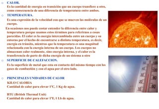 o CALOR.
Es la cantidad de energía en transición que un cuerpo transfiere a otro,
como consecuencia de una diferencia de temperatura entre ambos.
o TEMPERATURA.
Es una expresión de la velocidad con que se mueven las moléculas de un
cuerpo.
En ocasiones nos puede costar entender la diferencia entre calor y
temperatura porque usamos estos términos para referirnos a cosas
parecidas. El calor es la energía intercambiada entre un cuerpo y su
entorno por el hecho de encontrarse a distinta temperatura, es decir,
energía en tránsito, mientras que la temperatura es una magnitud
relacionada con la energía interna de un cuerpo. Los cuerpos no
almacenan calor realmente, sino energía interna, y el calor es la
transferencia de parte de dicha energía de un sistema a otro
o SUPERFICIE DE CALEFACCION.
Es la superficie de metal que esta en contacto del mismo tiempo con los
gases de combustión y con el agua por el otro lado.
o PRINCIPALES UNIDADES DE CALOR
KILO CALORIA
Cantidad de calor para elevar 1ºC, 1 Kg de agua.
BTU (British Thermal Unit)
Cantidad de calor para elevar 1ºF, 1 Lb de agua.
 