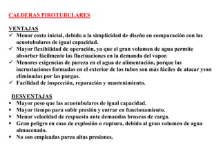 CALDERAS PIROTUBULARES
VENTAJAS
 Menor costo inicial, debido a la simplicidad de diseño en comparación con las
acuotubulares de igual capacidad.
 Mayor flexibilidad de operación, ya que el gran volumen de agua permite
absorber fácilmente las fluctuaciones en la demanda del vapor.
 Menores exigencias de pureza en el agua de alimentación, porque las
incrustaciones formadas en el exterior de los tubos son más fáciles de atacar yson
eliminadas por las purgas.
 Facilidad de inspección, reparación y mantenimiento.
DESVENTAJAS
 Mayor peso que las acuotubulares de igual capacidad.
 Mayor tiempo para subir presión y entrar en funcionamiento.
 Menor velocidad de respuesta ante demandas bruscas de carga.
 Gran peligro en caso de explosión o ruptura, debido al gran volumen de agua
almacenado.
 No son empleadas parea altas presiones.
 