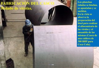 Las planchas
roladas se biselan,
se apuntalan y se
sueldan.
En la vista se
observa la
preparación del
bisel para realizar
el alineamiento de
las virolas y el
ensamble de las
mismas (Casco de
una caldera de
300 BHP para
Coca Cola).
FABRICACIÓN DEL CASCO
Rolado de virolas.
 